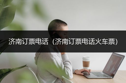 济南订票电话（济南订票电话火车票）